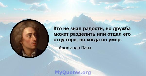 Кто не знал радости, но дружба может разделить или отдал его отцу горе, но когда он умер.