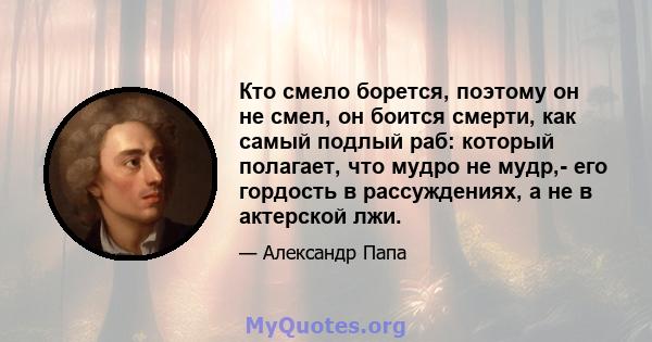 Кто смело борется, поэтому он не смел, он боится смерти, как самый подлый раб: который полагает, что мудро не мудр,- его гордость в рассуждениях, а не в актерской лжи.