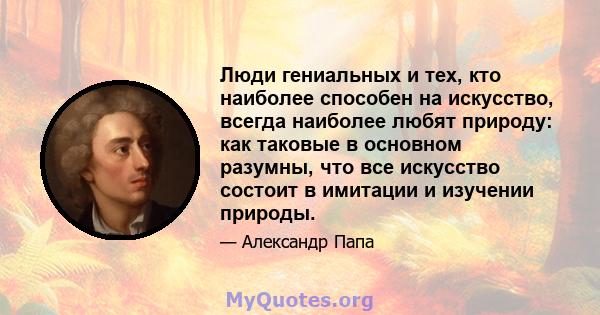 Люди гениальных и тех, кто наиболее способен на искусство, всегда наиболее любят природу: как таковые в основном разумны, что все искусство состоит в имитации и изучении природы.