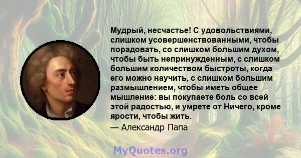 Мудрый, несчастье! С удовольствиями, слишком усовершенствованными, чтобы порадовать, со слишком большим духом, чтобы быть непринужденным, с слишком большим количеством быстроты, когда его можно научить, с слишком