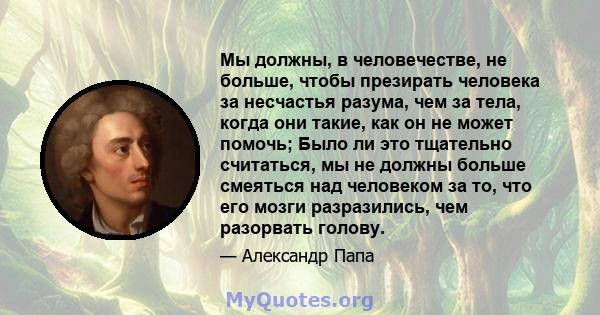 Мы должны, в человечестве, не больше, чтобы презирать человека за несчастья разума, чем за тела, когда они такие, как он не может помочь; Было ли это тщательно считаться, мы не должны больше смеяться над человеком за