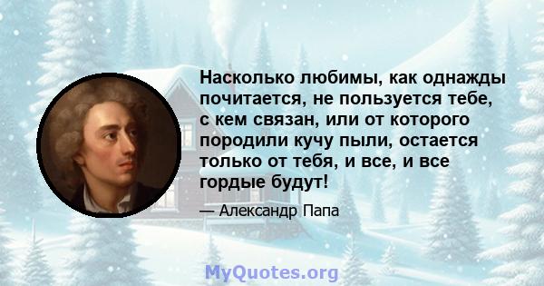 Насколько любимы, как однажды почитается, не пользуется тебе, с кем связан, или от которого породили кучу пыли, остается только от тебя, и все, и все гордые будут!