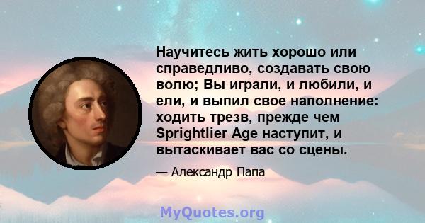 Научитесь жить хорошо или справедливо, создавать свою волю; Вы играли, и любили, и ели, и выпил свое наполнение: ходить трезв, прежде чем Sprightlier Age наступит, и вытаскивает вас со сцены.