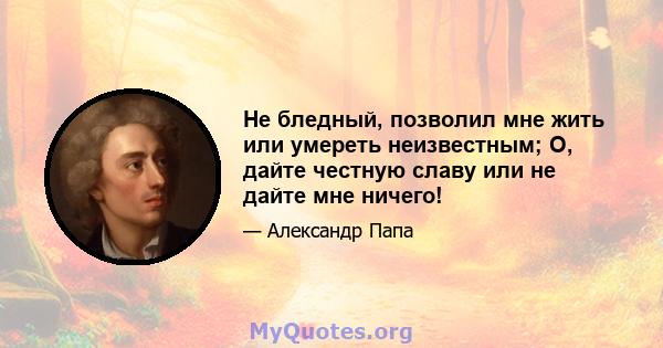 Не бледный, позволил мне жить или умереть неизвестным; О, дайте честную славу или не дайте мне ничего!