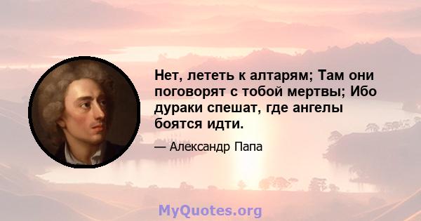 Нет, лететь к алтарям; Там они поговорят с тобой мертвы; Ибо дураки спешат, где ангелы боятся идти.