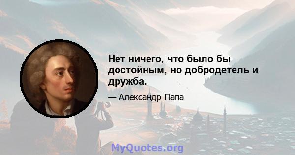 Нет ничего, что было бы достойным, но добродетель и дружба.