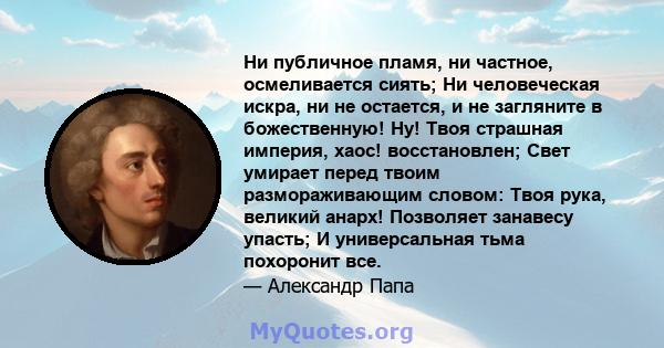 Ни публичное пламя, ни частное, осмеливается сиять; Ни человеческая искра, ни не остается, и не загляните в божественную! Ну! Твоя страшная империя, хаос! восстановлен; Свет умирает перед твоим размораживающим словом: