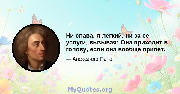 Ни слава, я легкий, ни за ее услуги, вызывая; Она приходит в голову, если она вообще придет.