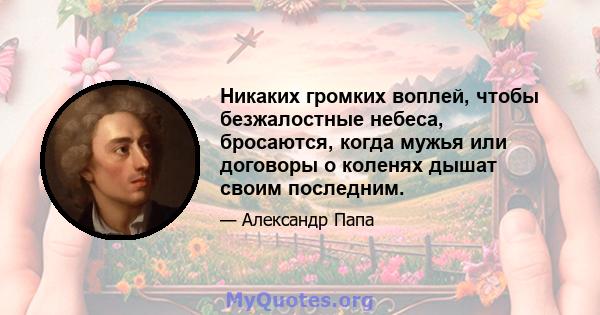 Никаких громких воплей, чтобы безжалостные небеса, бросаются, когда мужья или договоры о коленях дышат своим последним.