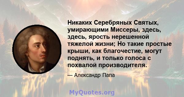 Никаких Серебряных Святых, умирающими Миссеры, здесь, здесь, ярость нерешенной тяжелой жизни; Но такие простые крыши, как благочестие, могут поднять, и только голоса с похвалой производителя.