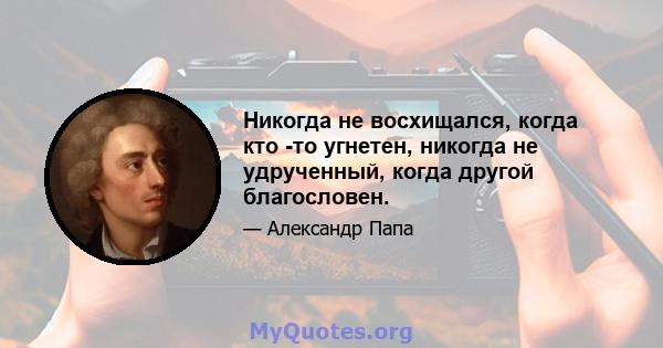 Никогда не восхищался, когда кто -то угнетен, никогда не удрученный, когда другой благословен.