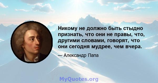 Никому не должно быть стыдно признать, что они не правы, что, другими словами, говорят, что они сегодня мудрее, чем вчера.