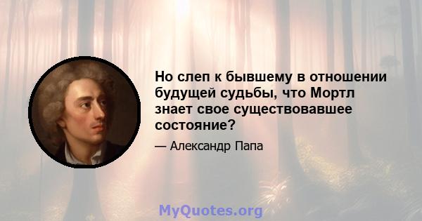 Но слеп к бывшему в отношении будущей судьбы, что Мортл знает свое существовавшее состояние?