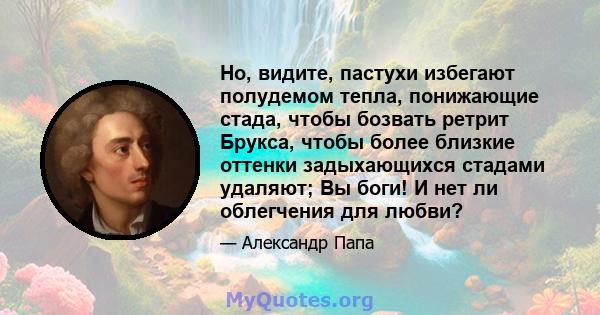 Но, видите, пастухи избегают полудемом тепла, понижающие стада, чтобы бозвать ретрит Брукса, чтобы более близкие оттенки задыхающихся стадами удаляют; Вы боги! И нет ли облегчения для любви?