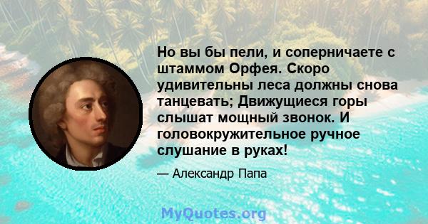 Но вы бы пели, и соперничаете с штаммом Орфея. Скоро удивительны леса должны снова танцевать; Движущиеся горы слышат мощный звонок. И головокружительное ручное слушание в руках!