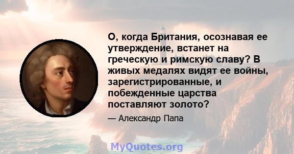 О, когда Британия, осознавая ее утверждение, встанет на греческую и римскую славу? В живых медалях видят ее войны, зарегистрированные, и побежденные царства поставляют золото?