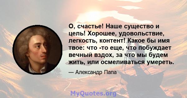 О, счастье! Наше существо и цель! Хорошее, удовольствие, легкость, контент! Какое бы имя твое: что -то еще, что побуждает вечный вздох, за что мы будем жить, или осмеливаться умереть.