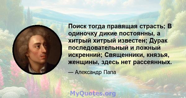 Поиск тогда правящая страсть; В одиночку дикие постоянны, а хитрый хитрый известен; Дурак последовательный и ложный искренний; Священники, князья, женщины, здесь нет рассеянных.