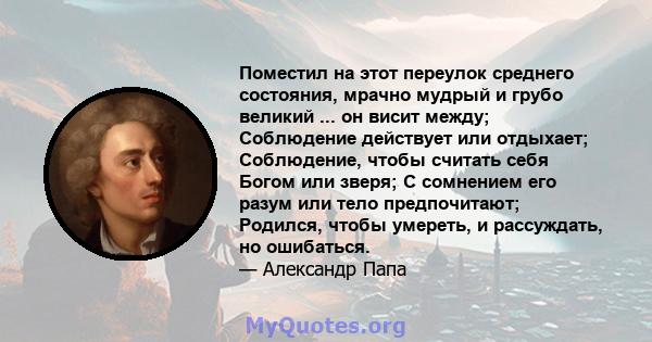 Поместил на этот переулок среднего состояния, мрачно мудрый и грубо великий ... он висит между; Соблюдение действует или отдыхает; Соблюдение, чтобы считать себя Богом или зверя; С сомнением его разум или тело