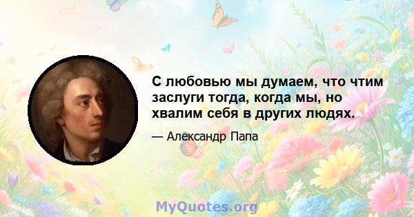 С любовью мы думаем, что чтим заслуги тогда, когда мы, но хвалим себя в других людях.