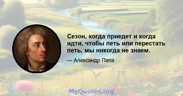 Сезон, когда приедет и когда идти, чтобы петь или перестать петь, мы никогда не знаем.