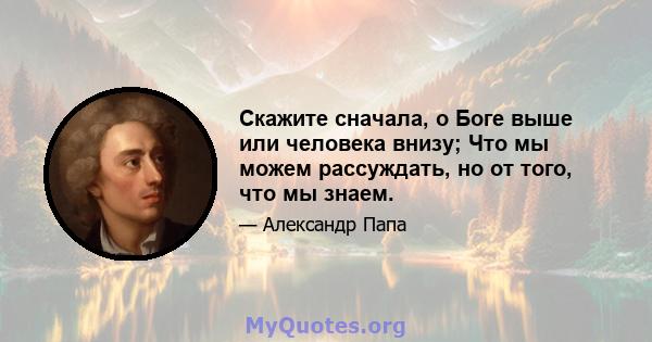 Скажите сначала, о Боге выше или человека внизу; Что мы можем рассуждать, но от того, что мы знаем.