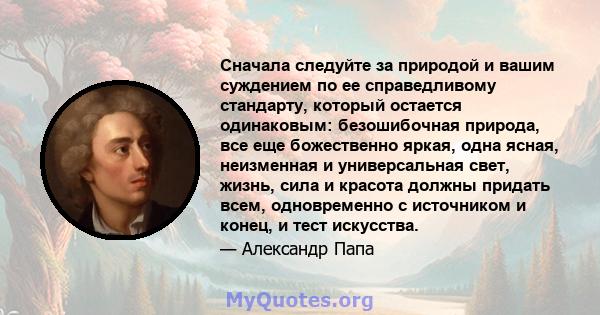 Сначала следуйте за природой и вашим суждением по ее справедливому стандарту, который остается одинаковым: безошибочная природа, все еще божественно яркая, одна ясная, неизменная и универсальная свет, жизнь, сила и