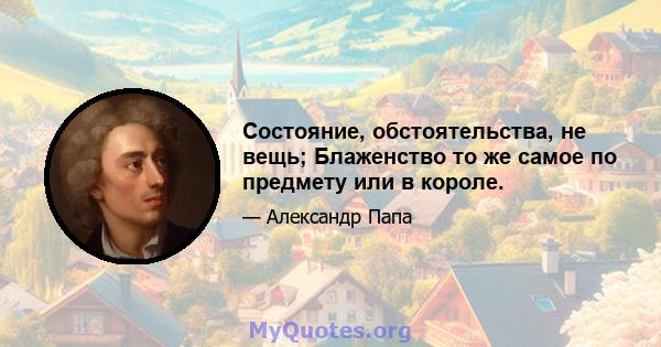 Состояние, обстоятельства, не вещь; Блаженство то же самое по предмету или в короле.