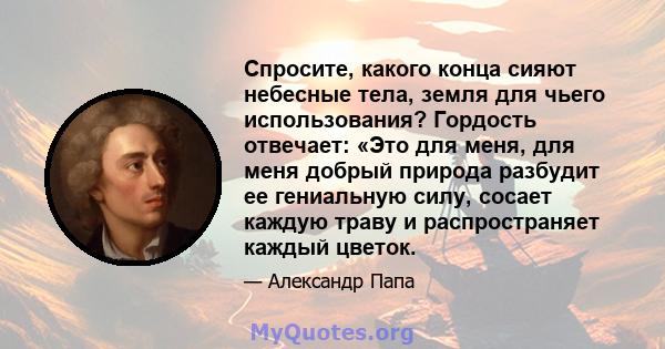 Спросите, какого конца сияют небесные тела, земля для чьего использования? Гордость отвечает: «Это для меня, для меня добрый природа разбудит ее гениальную силу, сосает каждую траву и распространяет каждый цветок.