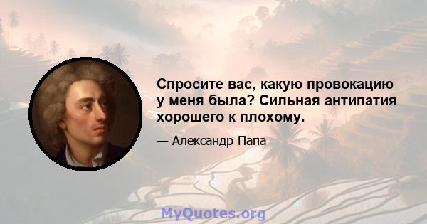 Спросите вас, какую провокацию у меня была? Сильная антипатия хорошего к плохому.