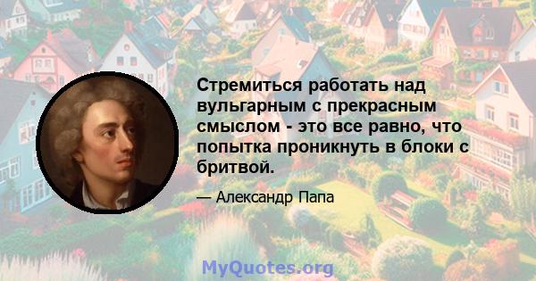 Стремиться работать над вульгарным с прекрасным смыслом - это все равно, что попытка проникнуть в блоки с бритвой.