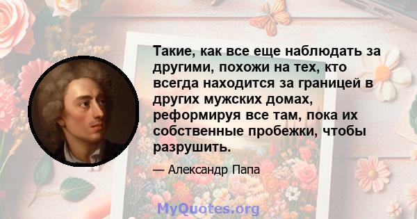 Такие, как все еще наблюдать за другими, похожи на тех, кто всегда находится за границей в других мужских домах, реформируя все там, пока их собственные пробежки, чтобы разрушить.