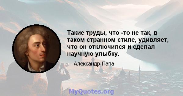 Такие труды, что -то не так, в таком странном стиле, удивляет, что он отключился и сделал научную улыбку.