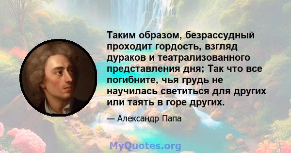 Таким образом, безрассудный проходит гордость, взгляд дураков и театрализованного представления дня; Так что все погибните, чья грудь не научилась светиться для других или таять в горе других.