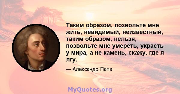 Таким образом, позвольте мне жить, невидимый, неизвестный, таким образом, нельзя, позвольте мне умереть, украсть у мира, а не камень, скажу, где я лгу.