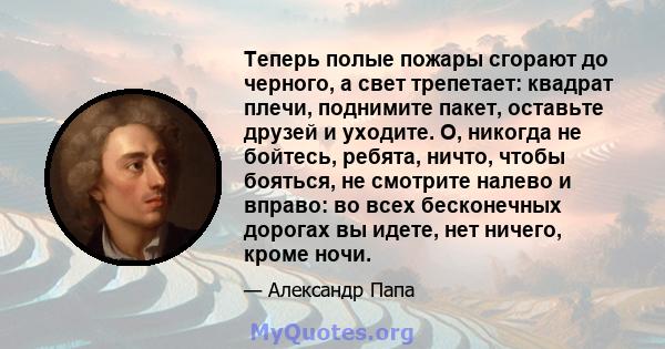 Теперь полые пожары сгорают до черного, а свет трепетает: квадрат плечи, поднимите пакет, оставьте друзей и уходите. О, никогда не бойтесь, ребята, ничто, чтобы бояться, не смотрите налево и вправо: во всех бесконечных