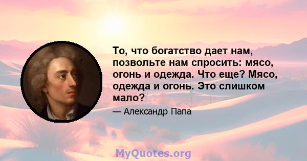 То, что богатство дает нам, позвольте нам спросить: мясо, огонь и одежда. Что еще? Мясо, одежда и огонь. Это слишком мало?