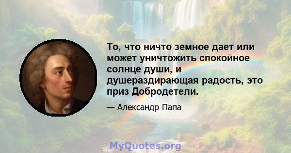 То, что ничто земное дает или может уничтожить спокойное солнце души, и душераздирающая радость, это приз Добродетели.