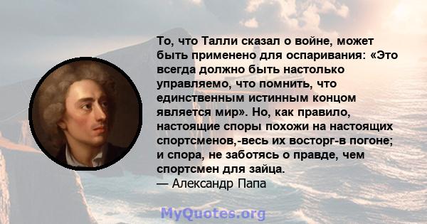 То, что Талли сказал о войне, может быть применено для оспаривания: «Это всегда должно быть настолько управляемо, что помнить, что единственным истинным концом является мир». Но, как правило, настоящие споры похожи на