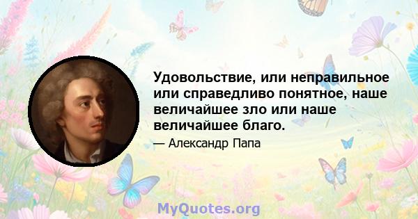 Удовольствие, или неправильное или справедливо понятное, наше величайшее зло или наше величайшее благо.