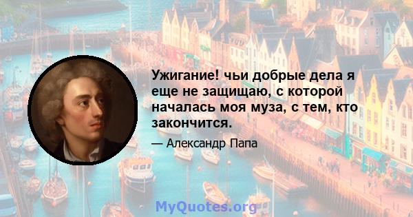 Ужигание! чьи добрые дела я еще не защищаю, с которой началась моя муза, с тем, кто закончится.