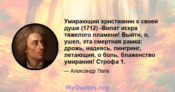 Умирающий христианин к своей душе (1712) -Вилат искра тяжелого пламени! Выйти, о, ушел, эта смертная рамка: дрожь, надеясь, лингринг, летающий, о боль, блаженство умирания! Строфа 1.