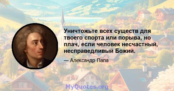 Уничтожьте всех существ для твоего спорта или порыва, но плач, если человек несчастный, несправедливый Божий.