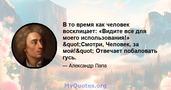 В то время как человек восклицает: «Видите все для моего использования!» "Смотри, Человек, за мой!" Отвечает побаловать гусь.