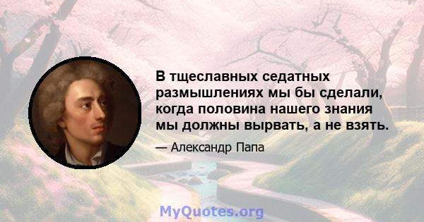 В тщеславных седатных размышлениях мы бы сделали, когда половина нашего знания мы должны вырвать, а не взять.