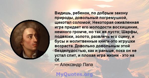 Видишь, ребенок, по добрым закону природы, довольный погремушкой, щекотал соломой; Некоторая оживленная игра придает его молодости восхищение, немного громче, но так же пусто; Шарфы, подвязки, золото, развлечь его