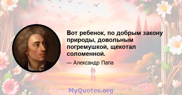 Вот ребенок, по добрым закону природы, довольным погремушкой, щекотал соломенной.