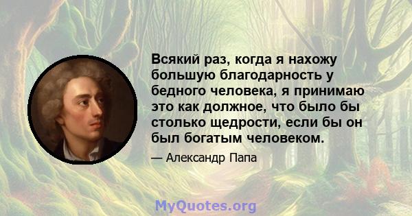 Всякий раз, когда я нахожу большую благодарность у бедного человека, я принимаю это как должное, что было бы столько щедрости, если бы он был богатым человеком.