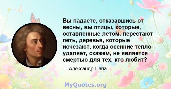 Вы падаете, отказавшись от весны, вы птицы, которые, оставленные летом, перестают петь, деревья, которые исчезают, когда осенние тепло удаляет, скажем, не является смертью для тех, кто любит?