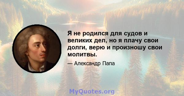 Я не родился для судов и великих дел, но я плачу свои долги, верю и произношу свои молитвы.